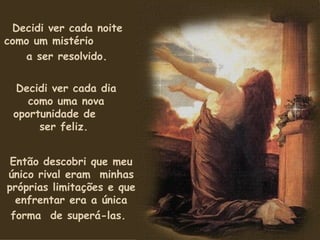 Decidi ver cada noite como um mistério  a ser resolvido.   Decidi ver cada dia como uma nova oportunidade de  ser feliz.  Então descobri que meu único rival eram  minhas próprias limitações e que enfrentar era a única forma  de superá-las.   