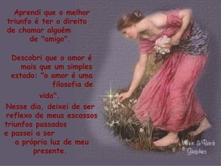 Aprendi que o melhor triunfo é ter o direito  de chamar alguém  de "amigo".  Descobri que o amor é  mais que um simples estado: "o amor é uma  filosofia de vida".   Nesse dia, deixei de ser  reflexo de meus escassos triunfos passados  e passei a ser  a própria luz de meu presente.   