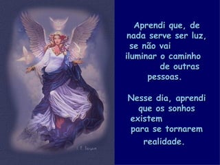 Aprendi que, de nada serve ser luz, se não vai  iluminar o caminho  de outras pessoas.   Nesse dia, aprendi que os sonhos existem  para se tornarem realidade.   