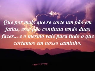 Que por mais que se corte um pão em fatias, esse pão continua tendo duas faces... e o mesmo vale para tudo o que cortamos em nosso caminho. 