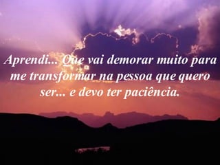 Aprendi... Que vai demorar muito para me transformar na pessoa que quero ser... e devo ter paciência. 