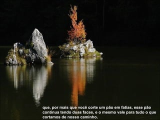 que, por mais que você corte um pão em fatias, esse pão continua tendo duas faces, e o mesmo vale para tudo o que cortamos de nosso caminho.   