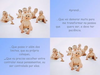Aprendi... ...Que vai demorar muito para  me transformar na pessoa que  quero ser, e devo ter paciência. ... Que eu preciso escolher entre controlar meus pensamentos, ou ser controlado por eles. ...Que posso ir além dos limites, que eu próprio coloquei . 