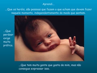 Aprendi... ...Que os heróis, são pessoas que fazem o que acham que devem fazer naquele momento, independentemente do medo que sentem. ...Que perdoar exige muita prática. ...Que tem muita gente que gosta de mim, mas não consegue expressar isso. 