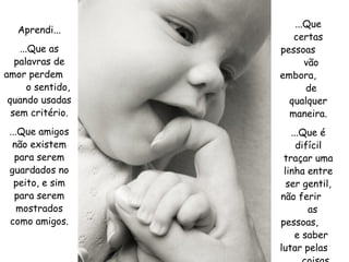 Aprendi... ...Que as palavras de amor perdem  o sentido, quando usadas sem critério. ...Que amigos não existem para serem guardados no peito, e sim para serem mostrados como amigos. ...Que certas pessoas  vão embora,  de qualquer maneira. ...Que é difícil traçar uma linha entre ser gentil, não ferir  as pessoas,  e saber lutar pelas  coisas que acredito. 