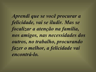 Aprendi que se você procurar a felicidade, vai se iludir. Mas se focalizar a atenção na família,  nos amigos, nas necessidades dos outros, no trabalho, procurando fazer o melhor, a felicidade vai encontrá-lo.  