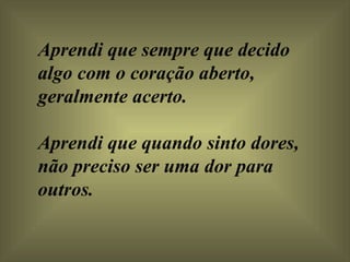 Aprendi que sempre que decido algo com o coração aberto, geralmente acerto.  Aprendi que quando sinto dores, não preciso ser uma dor para outros.  