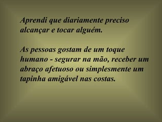 Aprendi que diariamente preciso alcançar e tocar alguém.  As pessoas gostam de um toque humano - segurar na mão, receber um abraço afetuoso ou simplesmente um tapinha amigável nas costas.  