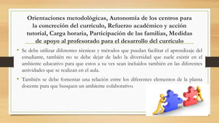 Orientaciones metodológicas, Autonomía de los centros para
la concreción del currículo, Refuerzo académico y acción
tutorial, Carga horaria, Participación de las familias, Medidas
de apoyo al profesorado para el desarrollo del currículo
• Se debe utilizar diferentes técnicas y métodos que puedan facilitar el aprendizaje del
estudiante, también no se debe dejar de lado la diversidad que suele existir en el
ambiente educativo para que estos a su ves sean incluidos también en las diferentes
actividades que se realizan en el aula.
• También se debe fomentar una relación entre los diferentes elementos de la planta
docente para que busquen un ambiente colaborativo.
