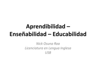Aprendibilidad –
Enseñabilidad – Educabilidad
             Nick Osuna Roa
     Licenciatura en Lengua Inglesa
                   USB
 