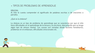  TIPOS DE PROBLEMAS DE APRENDIZAJE
DISLEXIA:
Al niño le cuesta comprender el significado de palabras escritas o de oraciones o
párrafos.
¿Qué es la dislexia?
La dislexia es un tipo de problema de aprendizaje que se caracteriza por que el niño
tiene dificultades en el aprendizaje de la lectura y la escritura, descartando que se tenga
algún tipo de retraso mental. Las causas son variadas desde factores hereditarios,
problemas en el embarazo, dificultades emocionales etc.
 