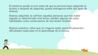 El trastorno puede ocurrir antes de que la persona haya adquirido la
lectura o después de adquirida, puede distinguirse entre dos tipos de
dislexia:
Dislexia adquirida: la sufrirían aquellas personas que tras haber
logrado un determinado nivel lector, pierden algunas de estas
habilidades como consecuencia de una lesión cerebral.
Dislexia evolutiva: niños que sin ninguna razón aparente presentan
dificultades especiales en el aprendizaje de la lectura.
 