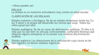  Otros pueden ser:
DISLALIA
La dislalia es un trastorno articulatorio muy común en edad escolar
CLASIFICACIÓN DE LAS DISLALIAS
Dislalia evolutiva o fisiológica: Se da en edades tempranas (entre los 3 y
los 5 años) y es propia del desarrollo (es normal que surja. Todos los
niños pasan por ella).
Dislalia audiógena: Se da en casos de deficiencias auditivas. El niño o la
niña que no oye bien no articula correctamente, confundirá fonemas que
ofrezcan alguna semejanza al no poseer una correcta discriminación
auditiva.
Dislalia orgánica: Las alteraciones de la articulación cuya causa es de
tipo orgánico se llaman dislalias orgánicas.
 