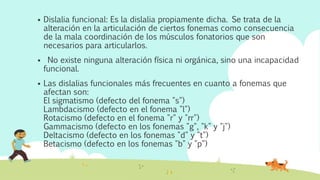  Dislalia funcional: Es la dislalia propiamente dicha. Se trata de la
alteración en la articulación de ciertos fonemas como consecuencia
de la mala coordinación de los músculos fonatorios que son
necesarios para articularlos.
 No existe ninguna alteración física ni orgánica, sino una incapacidad
funcional.
 Las dislalias funcionales más frecuentes en cuanto a fonemas que
afectan son:
El sigmatismo (defecto del fonema "s")
Lambdacismo (defecto en el fonema "l")
Rotacismo (defecto en el fonema "r" y "rr")
Gammacismo (defecto en los fonemas "g", "k" y "j")
Deltacismo (defecto en los fonemas "d" y "t")
Betacismo (defecto en los fonemas "b" y "p")
 
