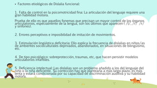  Factores etiológicos de Dislalia funcional:
1. Falta de control en la psicomotricidad fina: La articulación del lenguaje requiere una
gran habilidad motora.
Prueba de ello es que aquellos fonemas que precisan un mayor control de los órganos
articulatorios, especialmente de la lengua, son los últimos que aparecen ( /l/, /r/ /r/
y sinfones).
2. Errores perceptivos e imposibilidad de imitación de movimientos.
3. Estimulación lingüística deficitaria: Ello explica la frecuencia de dislalias en niños/as
de ambientes socioculturales deprivados, abandonados, en situaciones de bilingüismo,
etc.
4. De tipo psicológico: sobreprotección, traumas, etc, que hacen persistir modelos
articulatorios infantiles.
5. Deficiencia intelectual: Las dislalias son un problema añadido a los del lenguaje del
niño o la niña deficiente. Su corrección hay que plantearla a más largo plazo, es más
lenta y estará condicionada por su capacidad de discriminación auditiva y su habilidad
motora.
 