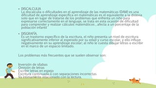  DISCALCULIA
La discalculia o dificultades en el aprendizaje de las matemáticas (DAM) es una
dificultad de aprendizaje específica en matemáticas es el equivalente a la dislexia
solo que en lugar de tratarse de los problemas que enfrenta un niño para
expresarse correctamente en el lenguaje, se trata en esta ocasión de dificultad
para comprender y realizar cálculos matemáticos , afecta a un porcentaje de la
población infantil
 DISGRAFÍA.
Es un trastorno específico de la escritura, el niño presenta un nivel de escritura
significativamente inferior al esperado por su edad y curso escolar, y ello influye
negativamente en su aprendizaje escolar; al niño le cuesta dibujar letras o escribir
en el marco de un espacio limitado.
Los problemas más frecuentes que se suelen observar son:
Inversión de sílabas
Omisión de letras
Escribir letras en espejo
Escritura continuada o con separaciones incorrectas
Va íntimamente relacionado con la lectura.
 