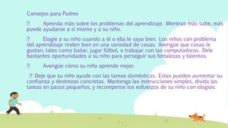 Consejos para Padres
Aprenda más sobre los problemas del aprendizaje. Mientras más sabe, más
puede ayudarse a sí mismo y a su niño.
Elogie a su niño cuando a él o ella le vaya bien. Los niños con problema
del aprendizaje rinden bien en una variedad de cosas. Averigüe que cosas le
gustan, tales como bailar, jugar fútbol, o trabajar con las computadoras. Dele
bastantes oportunidades a su niño para perseguir sus fortalezas y talentos.
Averigüe cómo su niño aprende mejor.
Deje que su niño ayude con las tareas domésticas. Estas pueden aumentar su
confianza y destrezas concretas. Mantenga las instrucciones simples, divida las
tareas en pasos pequeños, y recompense los esfuerzos de su niño con elogios.
 