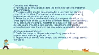  Consejos para Maestros
Aprenda lo que más pueda sobre los diferentes tipos de problemas
del aprendizaje.
Averigüe cuáles son las potencialidades e intereses del alumno y
concéntrese en ellas. Proporcione al alumno respuestas positivas y
bastantes oportunidades para practicar.
Revise los archivos de evaluación del alumno para identificar las
áreas específicas en las cuales tiene dificultad. Hable con especialistas
en su escuela (por ejemplo, maestros de educación especial) sobre
métodos para enseñar a este alumno. Proporcione instrucción y
acomodaciones para tratar con las necesidades especiales del alumno.
 Algunos ejemplos incluyen:
Dividir las tareas en etapas más pequeñas y proporcionar
instrucciones verbales y por escrito
Proporcione al alumno más tiempo para completar el trabajo escolar
o pruebas.
 