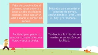 Falta de coordinación al
caminar, hacer deporte o
llevar a cabo actividades
sencillas como sujetar un
lápiz o atarse el cordón del
zapato.
Dificultad para entender el
concepto de tiempo,
confundiendo el "ayer", con
el "hoy" y/o "mañana".
Facilidad para perder o
extraviar su material escolar,
libros y otros artículos.
Tendencia a la irritación o a
manifestar excitación con
facilidad.
 
