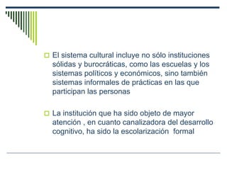  El sistema cultural incluye no sólo instituciones
sólidas y burocráticas, como las escuelas y los
sistemas políticos y económicos, sino también
sistemas informales de prácticas en las que
participan las personas
 La institución que ha sido objeto de mayor
atención , en cuanto canalizadora del desarrollo
cognitivo, ha sido la escolarización formal
 