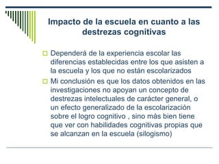 Impacto de la escuela en cuanto a las
destrezas cognitivas
 Dependerá de la experiencia escolar las
diferencias establecidas entre los que asisten a
la escuela y los que no están escolarizados
 Mi conclusión es que los datos obtenidos en las
investigaciones no apoyan un concepto de
destrezas intelectuales de carácter general, o
un efecto generalizado de la escolarización
sobre el logro cognitivo , sino más bien tiene
que ver con habilidades cognitivas propias que
se alcanzan en la escuela (silogismo)
 