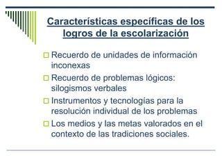 Características específicas de los
logros de la escolarización
 Recuerdo de unidades de información
inconexas
 Recuerdo de problemas lógicos:
silogismos verbales
 Instrumentos y tecnologías para la
resolución individual de los problemas
 Los medios y las metas valorados en el
contexto de las tradiciones sociales.
 