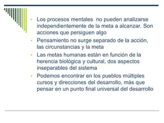 • Los procesos mentales no pueden analizarse
independientemente de la meta a alcanzar. Son
acciones que persiguen algo
• Pensamiento no surge separado de la acción,
las circunstancias y la meta
• Las metas humanas están en función de la
herencia biológica y cultural, dos aspectos
inseparables del sistema
• Podemos encontrar en los pueblos múltiples
cursos y direcciones del desarrollo, más que
pensar en un punto final universal del desarrollo
 