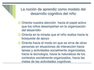 La noción de aprendiz como modelo del
desarrollo cognitivo del niño
 Orienta nuestra atención hacia el papel activo
que los niños desempeñan en la organización
del desarrollo-
 Orienta en la mirada que el niño realiza hacia la
búsqueda de apoyo
 Orienta hacia el modo en que se sirve de otras
personas en situaciones de interacción hacia
tareas y actividades socialmente organizadas,
hacia la tecnología, hacia la naturaleza de los
contextos socialmente organizados, hacia las
metas de las actividades cognitivas
 