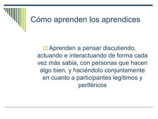 Cómo aprenden los aprendices
 Aprenden a pensar discutiendo,
actuando e interactuando de forma cada
vez más sabia, con personas que hacen
algo bien, y haciéndolo conjuntamente
en cuanto a participantes legítimos y
periféricos
 