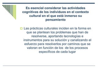 Es esencial considerar las actividades
cognitivas de los individuos en el contexto
cultural en el que está inmerso su
pensamiento
 Las prácticas culturales inciden en la forma en
que se plantean los problemas que han de
resolverse, aportando tecnologías e
instrumentos para su solución y canalizando el
esfuerzo para resolverlos por caminos que se
valoran en función de los de los procesos
específicos de cada lugar
 
