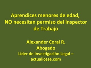 Aprendices menores de edad,
NO necesitan permiso del Inspector
           de Trabajo

         Alexander Coral R.
             Abogado
     Líder de Investigación Legal –
            actualicese.com
 