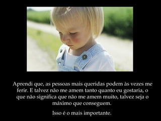 Aprendi que, as pessoas mais queridas podem às vezes me
 ferir. E talvez não me amem tanto quanto eu gostaria, o
 que não significa que não me amem muito, talvez seja o
                  máximo que conseguem.
               Isso é o mais importante.
 