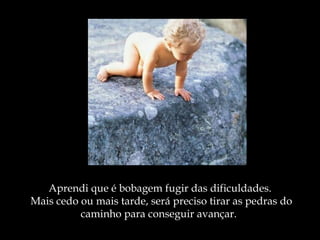Aprendi que é bobagem fugir das dificuldades.
 Mais cedo ou mais tarde, será preciso tirar as pedras do
           caminho para conseguir avançar.
 
