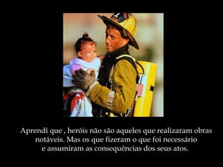 Aprendi que , heróis não são aqueles que realizaram obras
    notáveis. Mas os que fizeram o que foi necessário
      e assumiram as consequências dos seus atos.
 