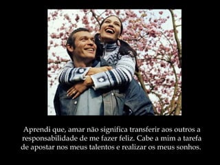 Aprendi que, amar não significa transferir aos outros a
responsabilidade de me fazer feliz. Cabe a mim a tarefa
de apostar nos meus talentos e realizar os meus sonhos.
 