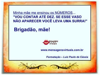 Minha mãe me ensinou os NÚMEROS ... "VOU CONTAR ATÉ DEZ. SE ESSE VASO NÃO APARECER VOCÊ LEVA UMA SURRA!" Brigadão, mãe! www.mensagensvirtuais.com.br  Formatação – Luiz Paulo de Cássia 