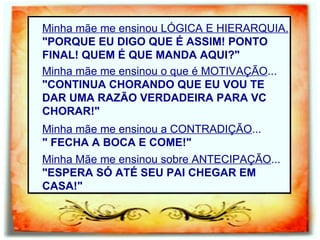 Minha mãe me ensinou LÓGICA E HIERARQUIA. "PORQUE EU DIGO QUE É ASSIM! PONTO FINAL! QUEM É QUE MANDA AQUI?" Minha mãe me ensinou o que é MOTIVAÇÃO ... "CONTINUA CHORANDO QUE EU VOU TE DAR UMA RAZÃO VERDADEIRA PARA VC CHORAR!" Minha mãe me ensinou a CONTRADIÇÃO ... " FECHA A BOCA E COME!" Minha Mãe me ensinou sobre ANTECIPAÇÃO ... "ESPERA SÓ ATÉ SEU PAI CHEGAR EM CASA!" 