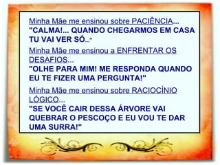 Minha Mãe me ensinou sobre PACIÊNCIA ... "CALMA!... QUANDO CHEGARMOS EM CASA TU VAI VER SÓ ..."   Minha Mãe me ensinou a ENFRENTAR OS DESAFIOS ... "OLHE PARA MIM! ME RESPONDA QUANDO EU TE FIZER UMA PERGUNTA!" Minha Mãe me ensinou sobre RACIOCÍNIO   LÓGICO ... "SE VOCÊ CAIR DESSA ÁRVORE VAI QUEBRAR O PESCOÇO E EU VOU TE DAR UMA SURRA!" 