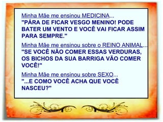 Minha Mãe me ensinou MEDICINA ... "PÁRA DE FICAR VESGO MENINO! PODE BATER UM VENTO E VOCÊ VAI FICAR ASSIM PARA SEMPRE." Minha Mãe me ensinou sobre o REINO ANIMAL ... "SE VOCÊ NÃO COMER ESSAS VERDURAS, OS BICHOS DA SUA BARRIGA VÃO COMER VOCÊ!" Minha Mãe me ensinou sobre SEXO ... "...E COMO VOCÊ ACHA QUE VOCÊ NASCEU?" 
