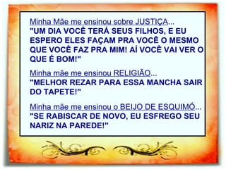 Minha Mãe me ensinou sobre JUSTIÇA ... "UM DIA VOCÊ TERÁ SEUS FILHOS, E EU ESPERO ELES FAÇAM PRA VOCÊ O MESMO QUE VOCÊ FAZ PRA MIM! AÍ VOCÊ VAI VER O QUE É BOM!"   Minha mãe me ensinou RELIGIÃO ... "MELHOR REZAR PARA ESSA MANCHA SAIR DO TAPETE!" Minha mãe me ensinou o BEIJO DE ESQUIMÓ ... "SE RABISCAR DE NOVO, EU ESFREGO SEU NARIZ NA PAREDE!" 