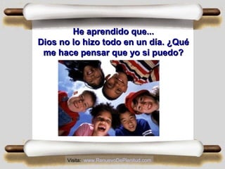 He aprendido que...He aprendido que...
Dios no lo hizo todo en un día. ¿QuéDios no lo hizo todo en un día. ¿Qué
me hace pensar que yo si puedo?me hace pensar que yo si puedo?
Visita: www.RenuevoDePlenitud.com
 