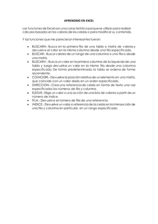APRENDIDO EN EXCEL
Las funciones de Excel son una característica porque se utilizan para realizar
cálculos basados en los valores de las celdas o para modificar su contenido.
Y las funciones que me parecieron interesantesfueron:
 BUSCARH.- Busca en la primera fila de una tabla o matriz de valores y
devuelve el valor en la misma columna desde una fila especificada.
 BUSCAR.- Busca valores de un rango de una columna o una fila o desde
una matriz.
 BUSCARV.- Busca un valor en la primera columna de la izquierda de una
tabla y luego devuelve un valor en la misma fila desde una columna
especificada. De forma predeterminada, la tabla se ordena de forma
ascendente.
 COINCIDIR.- Devuelve la posición relativa de un elemento en una matriz,
que coincide con un valor dado en un orden especificado.
 DIRECCION.- Crea una referencia de celda en forma de texto una vez
especificados los números de fila y columna.
 ELEGIR.- Elige un valor o una acción de una lista de valores a partir de un
número de índice.
 FILA.- Devuelve el número de fila de una referencia.
 INDICE.- Devuelve un valor o referencia de la celda en la intersección de
una fila y columna en particular, en un rango especificado.
 