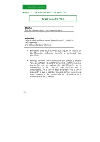 136
Aprendiendo a contar.
Situaciones Didácticas
Al DI
Módulo 3: Los Números Escritos hasta 20
Objetivo
Que los alumnos lean y escriban números.
Materiales
Tarjetas de identificación elaboradas en la actividad
“me identifico”
Una calculadora por alumno.
• El maestro pide a sus alumnos que saquen las tarjetas de
identificación realizadas durante la actividad “Me
identifico”.
• Entrega además una calculadora por pareja, y explica
“Uno de ustedes va a dictar el número telefónico que se
encuentra en su tarjeta de identificación a su
compañero, y él tendrá que escribirlo en la
calculadora. Se lo van a decir despacio uno a uno y
esperarán a que lo escriba. Gana la pareja, si el número
que aparece en la pantalla de la calculadora es el
mismo que el de la tarjeta”.
EL QUE LLAMA NO PAGA
 