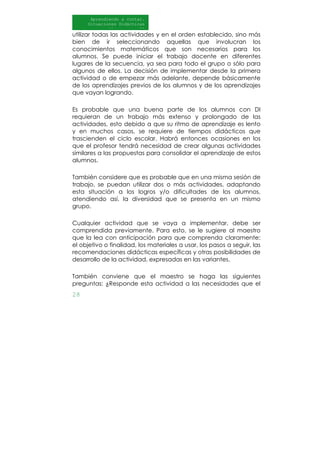 28
Aprendiendo a contar.
Situaciones Didácticas
Al DI
utilizar todas las actividades y en el orden establecido, sino más
bien de ir seleccionando aquellas que involucran los
conocimientos matemáticos que son necesarios para los
alumnos. Se puede iniciar el trabajo docente en diferentes
lugares de la secuencia, ya sea para todo el grupo o sólo para
algunos de ellos. La decisión de implementar desde la primera
actividad o de empezar más adelante, depende básicamente
de los aprendizajes previos de los alumnos y de los aprendizajes
que vayan logrando.
Es probable que una buena parte de los alumnos con DI
requieran de un trabajo más extenso y prolongado de las
actividades, esto debido a que su ritmo de aprendizaje es lento
y en muchos casos, se requiere de tiempos didácticos que
trascienden el ciclo escolar. Habrá entonces ocasiones en los
que el profesor tendrá necesidad de crear algunas actividades
similares a las propuestas para consolidar el aprendizaje de estos
alumnos.
También considere que es probable que en una misma sesión de
trabajo, se puedan utilizar dos o más actividades, adaptando
esta situación a los logros y/o dificultades de los alumnos,
atendiendo así, la diversidad que se presenta en un mismo
grupo.
Cualquier actividad que se vaya a implementar, debe ser
comprendida previamente. Para esto, se le sugiere al maestro
que la lea con anticipación para que comprenda claramente:
el objetivo o finalidad, los materiales a usar, los pasos a seguir, las
recomendaciones didácticas específicas y otras posibilidades de
desarrollo de la actividad, expresadas en las variantes.
También conviene que el maestro se haga las siguientes
preguntas: ¿Responde esta actividad a las necesidades que el
 