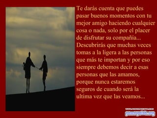 Te darás cuenta que puedes
pasar buenos momentos con tu
mejor amigo haciendo cualquier
cosa o nada, solo por el placer
de disfrutar su compañía...
Descubrirás que muchas veces
tomas a la ligera a las personas
que más te importan y por eso
siempre debemos decir a esas
personas que las amamos,
porque nunca estaremos
seguros de cuando será la
ultima vez que las veamos...
 