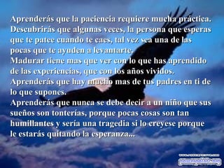 Aprenderás que la paciencia requiere mucha práctica.Aprenderás que la paciencia requiere mucha práctica.
Descubrirás que algunas veces, la persona que esperasDescubrirás que algunas veces, la persona que esperas
que te patee cuando te caes, tal vez sea una de lasque te patee cuando te caes, tal vez sea una de las
pocas que te ayuden a levantarte.pocas que te ayuden a levantarte.
Madurar tiene mas que ver con lo que has aprendidoMadurar tiene mas que ver con lo que has aprendido
de las experiencias, que con los años vividos.de las experiencias, que con los años vividos.
Aprenderás que hay mucho mas de tus padres en ti deAprenderás que hay mucho mas de tus padres en ti de
lo que supones.lo que supones.
Aprenderás que nunca se debe decir a un niño que susAprenderás que nunca se debe decir a un niño que sus
sueños son tonterías, porque pocas cosas son tansueños son tonterías, porque pocas cosas son tan
humillantes y sería una tragedia si lo creyese porquehumillantes y sería una tragedia si lo creyese porque
le estarás quitando la esperanza...le estarás quitando la esperanza...
 