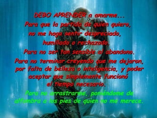 DEBO  APRENDER a amarme ... Para que la partida de quien quiero ,   no me haga sentir despreciado,  humillado o rechazado. Para no ser tan sensible al abandono. Para no terminar creyendo que me dejaron ,  por  falta de belleza  o  inteligencia , y poder aceptar que simplemente funcionó  el tiempo necesario. Para no arrastrarme ,  poniéndome de alfombra a los pies de  quien no me merece . 