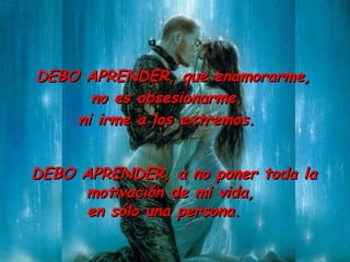DEBO APRENDER ,  que enamorarme ,   no es obsesionarme ,   ni irme a los extremos.  DEBO APRENDER ,  a no poner toda la motivación de mi vida ,   en sólo una persona.  