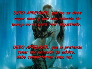 DEBO  APR ENDER ,  que no se debe rogar amor y que una relación de pareja no es para vivir angustiado.  DEBO APRENDER ,  que si pretendo tener una relación de adulto,  debo comportarme como tal.  