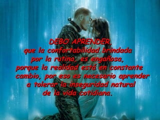DEBO  APR ENDER ,   que la confortabilidad brindada  por la rutina ,  es engañosa,  porque la realidad está en constante cambio, por eso es necesario aprender a tolerar la inseguridad natural  de la vida cotidiana.  